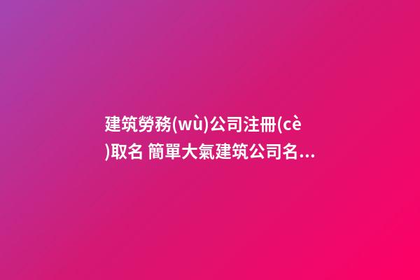 建筑勞務(wù)公司注冊(cè)取名 簡單大氣建筑公司名字,起名之家-第1張-公司起名-玄機(jī)派